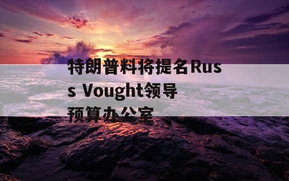 特朗普料将提名Russ Vought领导预算办公室