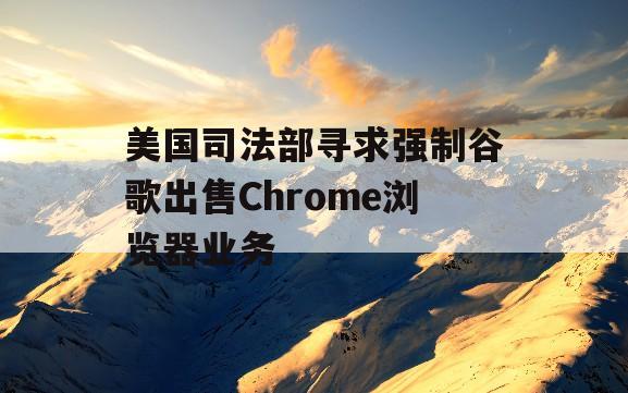 美国司法部寻求强制谷歌出售Chrome浏览器业务